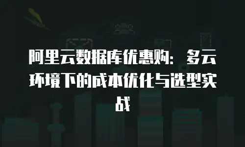 阿里云数据库优惠购：多云环境下的成本优化与选型实战