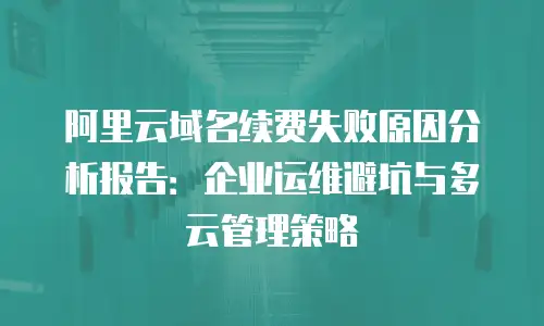 阿里云域名续费失败原因分析报告：企业运维避坑与多云管理策略