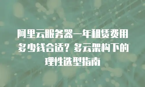阿里云服务器一年租赁费用多少钱合适？多云架构下的理性选型指南