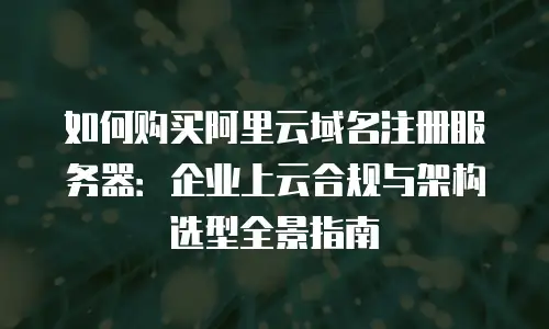 如何购买阿里云域名注册服务器：企业上云合规与架构选型全景指南