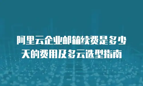 阿里云企业邮箱续费是多少天的费用及多云选型指南