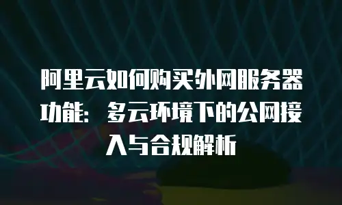 阿里云如何购买外网服务器功能：多云环境下的公网接入与合规解析