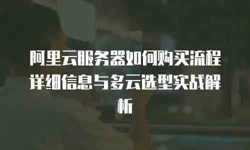 阿里云服务器如何购买流程详细信息与多云选型实战解析