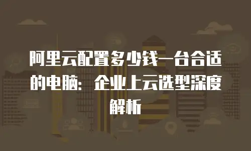 阿里云配置多少钱一台合适的电脑：企业上云选型深度解析