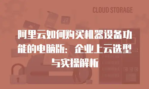 阿里云如何购买机器设备功能的电脑版：企业上云选型与实操解析