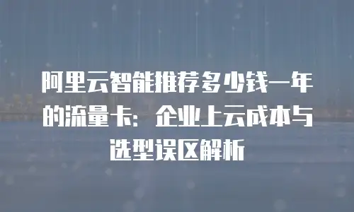 阿里云智能推荐多少钱一年的流量卡：企业上云成本与选型误区解析