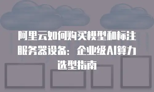 阿里云如何购买模型和标注服务器设备：企业级AI算力选型指南