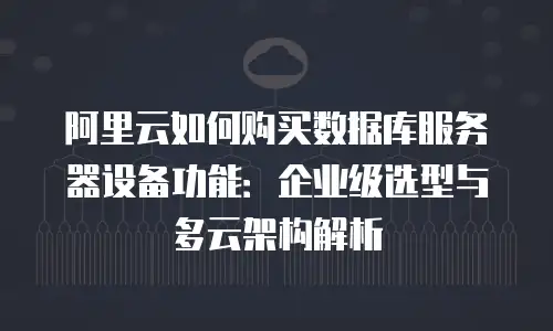 阿里云如何购买数据库服务器设备功能：企业级选型与多云架构解析