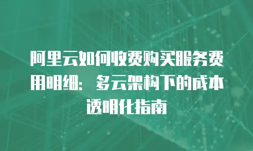 阿里云如何收费购买服务费用明细：多云架构下的成本透明化指南