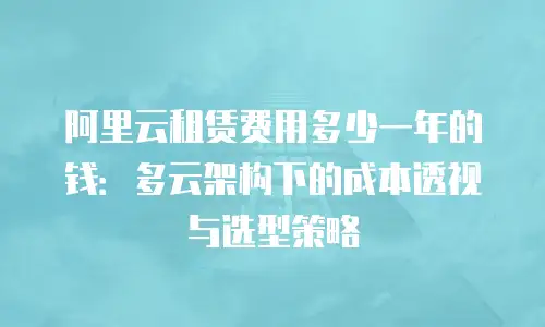 阿里云租赁费用多少一年的钱：多云架构下的成本透视与选型策略
