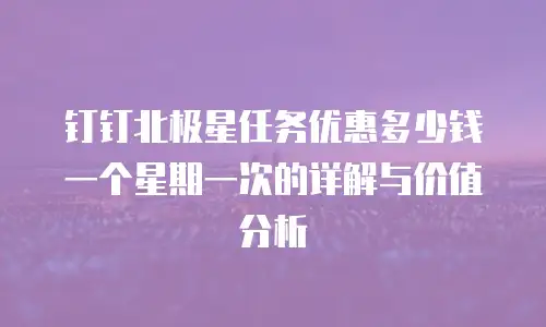 钉钉北极星任务优惠多少钱一个星期一次的详解与价值分析