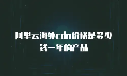 阿里云海外cdn价格是多少钱一年的产品