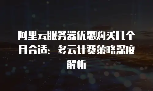 阿里云服务器优惠购买几个月合适：多云计费策略深度解析