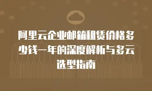 阿里云企业邮箱租赁价格多少钱一年的深度解析与多云选型指南