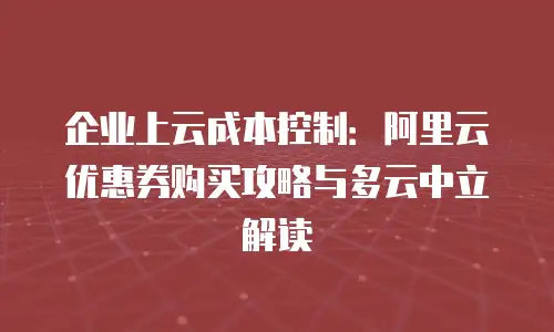 企业上云成本控制：阿里云优惠券购买攻略与多云中立解读