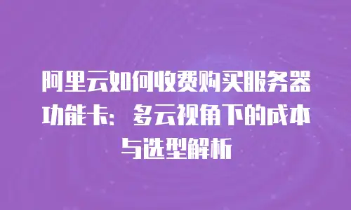 阿里云如何收费购买服务器功能卡：多云视角下的成本与选型解析