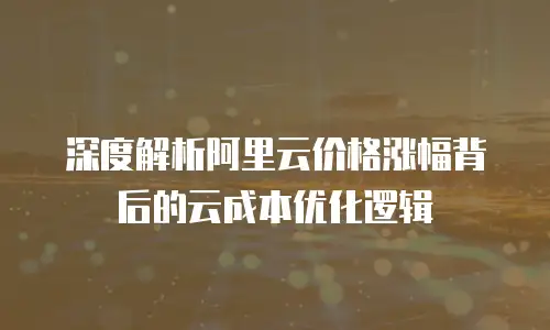 深度解析阿里云价格涨幅背后的云成本优化逻辑