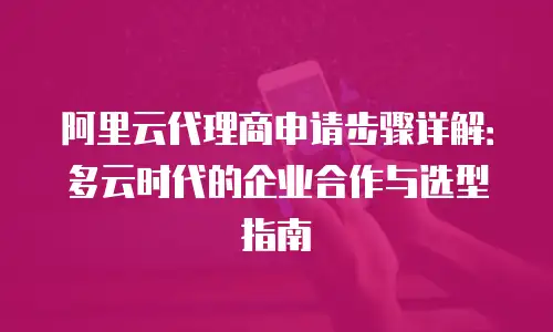 阿里云代理商申请步骤详解：多云时代的企业合作与选型指南