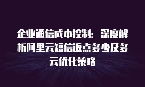 企业通信成本控制：深度解析阿里云短信返点多少及多云优化策略