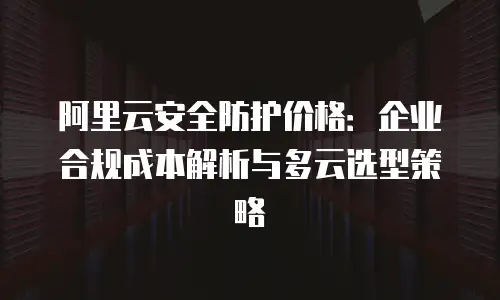 阿里云安全防护价格：企业合规成本解析与多云选型策略