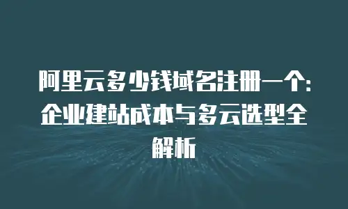 阿里云多少钱域名注册一个：企业建站成本与多云选型全解析