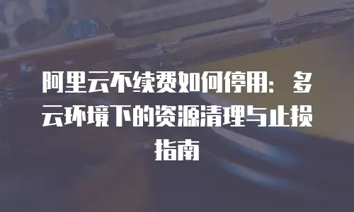 阿里云不续费如何停用：多云环境下的资源清理与止损指南
