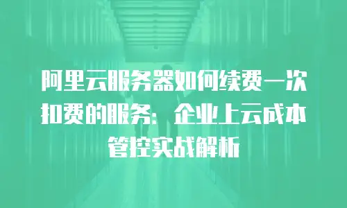 阿里云服务器如何续费一次扣费的服务：企业上云成本管控实战解析