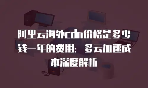 阿里云海外cdn价格是多少钱一年的费用：多云加速成本深度解析