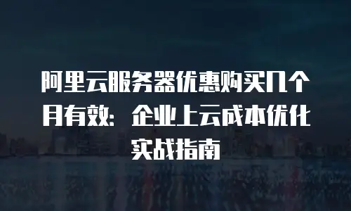 阿里云服务器优惠购买几个月有效：企业上云成本优化实战指南