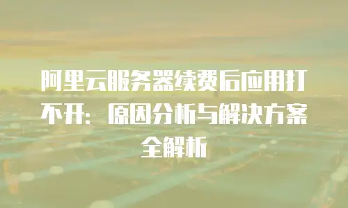 阿里云服务器续费后应用打不开：原因分析与解决方案全解析