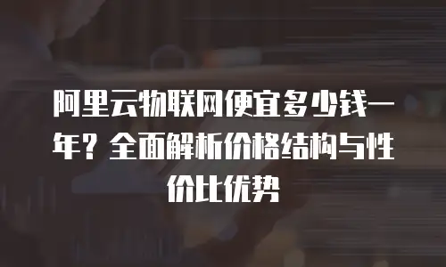 阿里云物联网便宜多少钱一年？全面解析价格结构与性价比优势