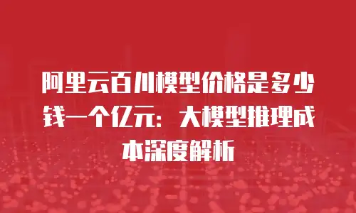 阿里云百川模型价格是多少钱一个亿元：大模型推理成本深度解析
