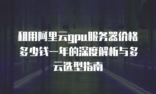 租用阿里云gpu服务器价格多少钱一年的深度解析与多云选型指南