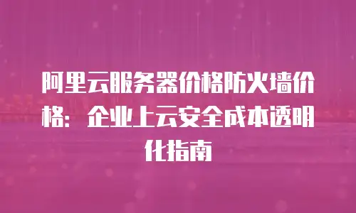 阿里云服务器价格防火墙价格：企业上云安全成本透明化指南