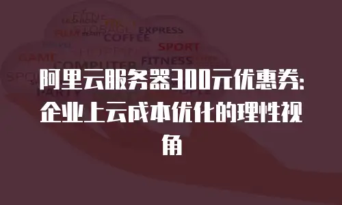 阿里云服务器300元优惠券：企业上云成本优化的理性视角