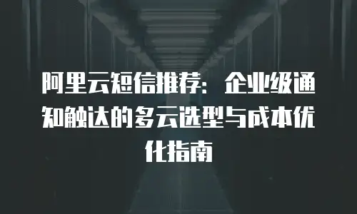 阿里云短信推荐：企业级通知触达的多云选型与成本优化指南