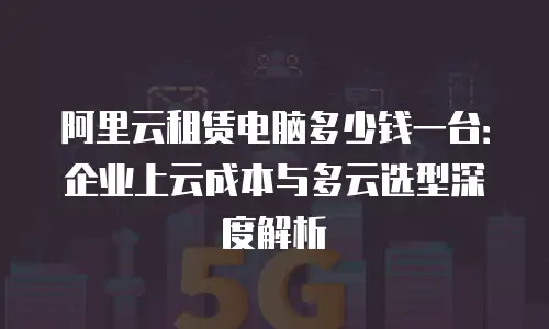 阿里云租赁电脑多少钱一台：企业上云成本与多云选型深度解析