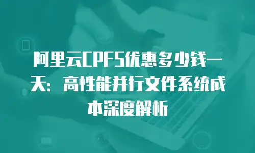 阿里云CPFS优惠多少钱一天：高性能并行文件系统成本深度解析