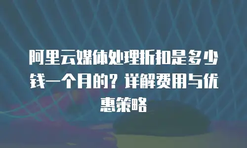 阿里云媒体处理折扣是多少钱一个月的？详解费用与优惠策略