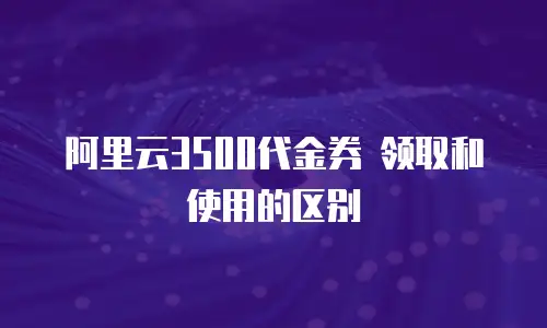 阿里云3500代金券 领取和使用的区别