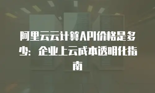 阿里云云计算API价格是多少：企业上云成本透明化指南