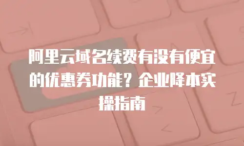 阿里云域名续费有没有便宜的优惠券功能？企业降本实操指南