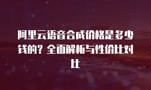 阿里云语音合成价格是多少钱的？全面解析与性价比对比