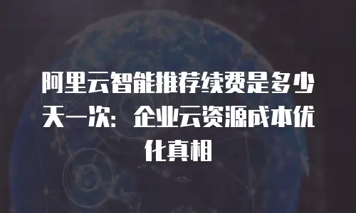 阿里云智能推荐续费是多少天一次：企业云资源成本优化真相