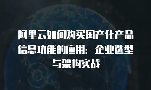 阿里云如何购买国产化产品信息功能的应用：企业选型与架构实战