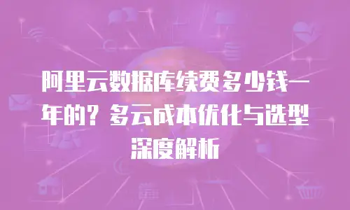 阿里云数据库续费多少钱一年的？多云成本优化与选型深度解析