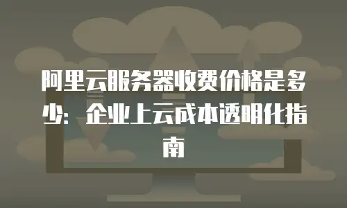 阿里云服务器收费价格是多少：企业上云成本透明化指南