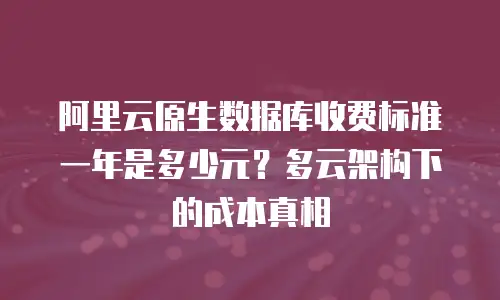 阿里云原生数据库收费标准一年是多少元？多云架构下的成本真相