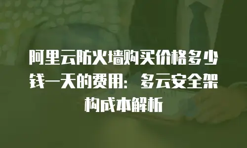 阿里云防火墙购买价格多少钱一天的费用：多云安全架构成本解析