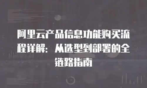阿里云产品信息功能购买流程详解：从选型到部署的全链路指南